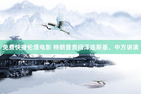 免费快播伦理电影 特朗普责问泽连斯基,中方讲演
