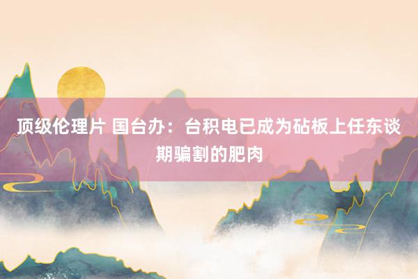 顶级伦理片 国台办:台积电已成为砧板上任东谈期骗割的肥肉