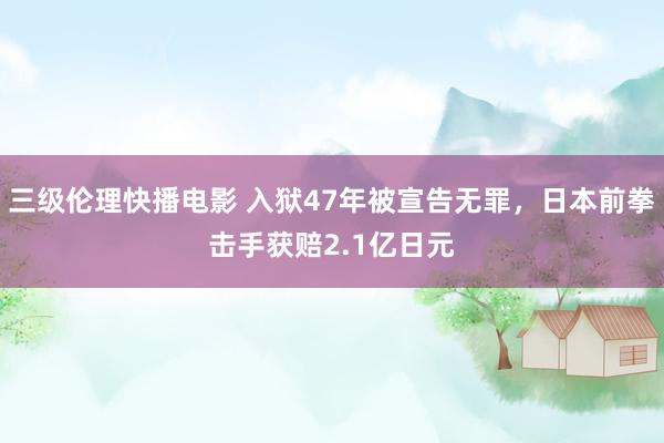 三级伦理快播电影 入狱47年被宣告无罪,日本前拳击手获赔2.1亿日元